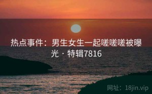 热点事件：男生女生一起嗟嗟嗟被曝光 · 特辑7816