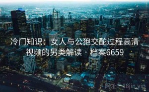 冷门知识：女人与公狍交酡过程高清视频的另类解读 · 档案6659
