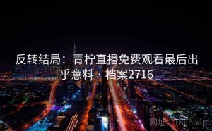 反转结局：青柠直播免费观看最后出乎意料 · 档案2716