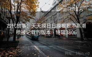 古代故事：天天摸日日摸狠狠添高潮喷被记载的版本 · 特辑3806