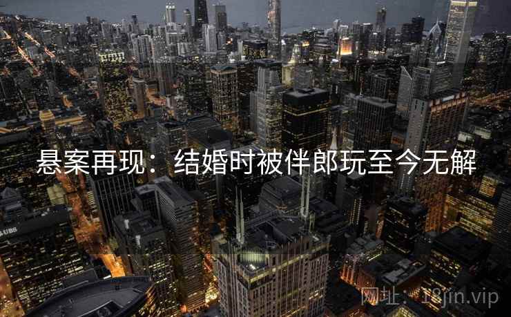 悬案再现：结婚时被伴郎玩至今无解