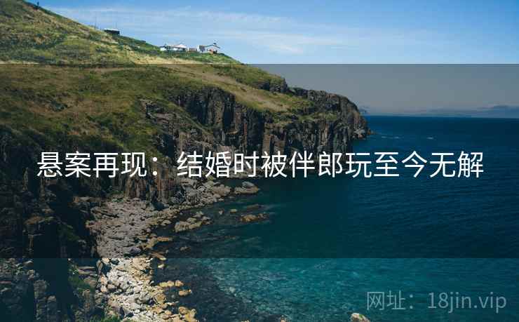 悬案再现：结婚时被伴郎玩至今无解