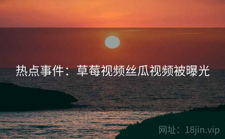 热点事件：草莓视频丝瓜视频被曝光