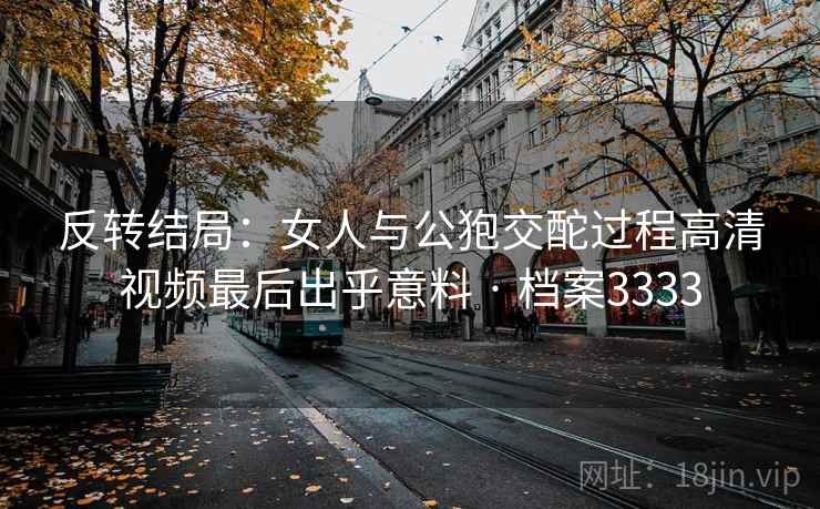 反转结局：女人与公狍交酡过程高清视频最后出乎意料 · 档案3333