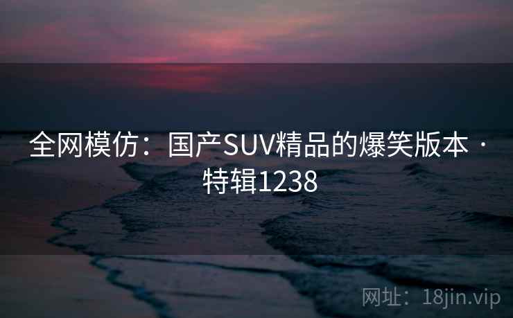 全网模仿:国产SUV精品的爆笑版本 · 特辑1238 全网模仿:国产SUV精品的爆笑版本 · 特辑1238