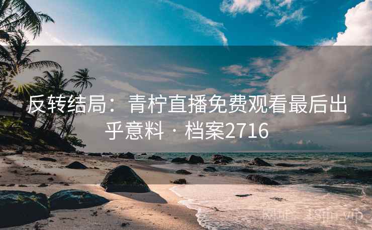 反转结局：青柠直播免费观看最后出乎意料 · 档案2716