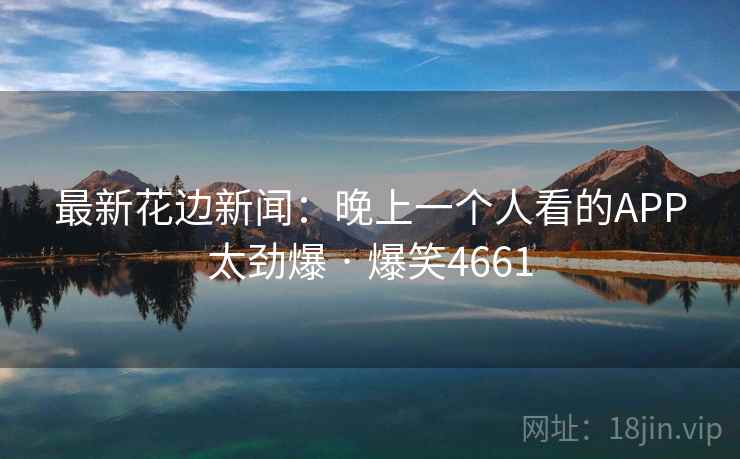 最新花边新闻：晚上一个人看的APP太劲爆 · 爆笑4661