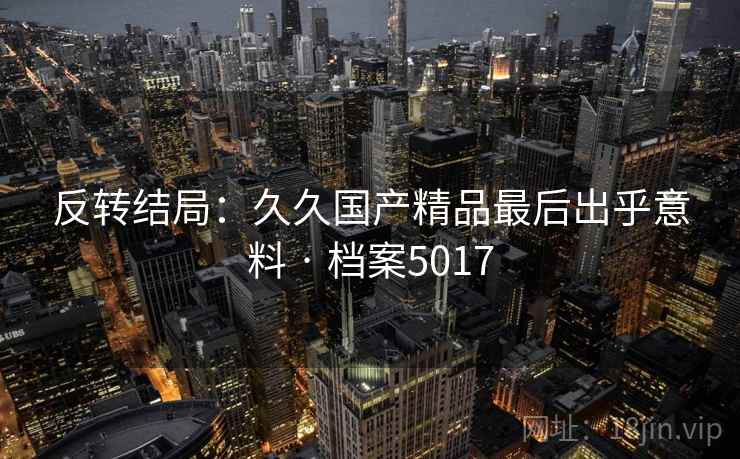 反转结局：久久国产精品最后出乎意料 · 档案5017