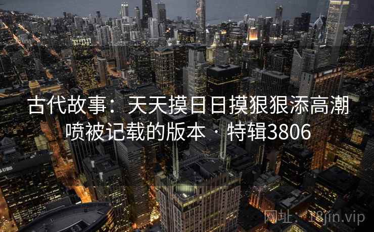 古代故事：天天摸日日摸狠狠添高潮喷被记载的版本 · 特辑3806
