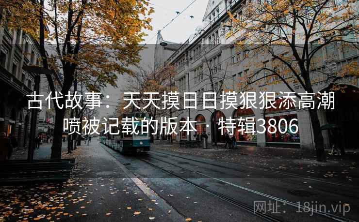古代故事：天天摸日日摸狠狠添高潮喷被记载的版本 · 特辑3806